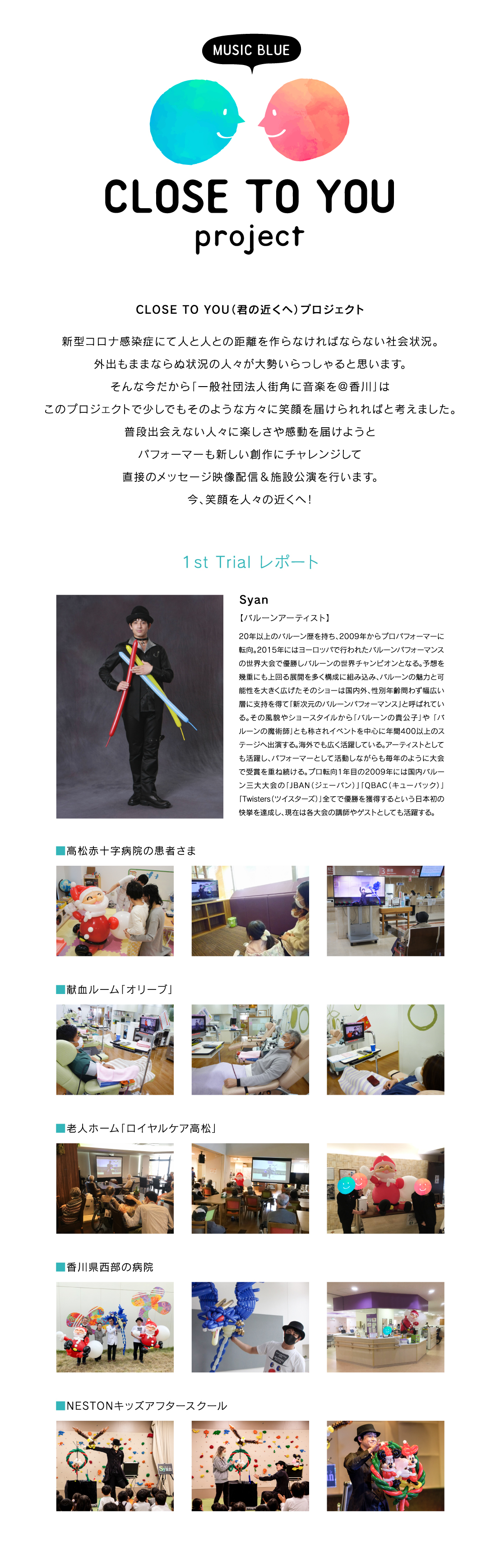 『CLOSE TO YOU（君の近くへ）プロジェクト』新型コロナ感染症にて人と人との距離を作らなければならない社会状況。外出もままならぬ状況の人々が大勢いらっしゃると思います。そんな今だから「一般社団法人街角に音楽を＠香川」はこのプロジェクトで少しでもそのような方々に笑顔を届けられればと考えました。普段出会えない人々に楽しさや感動を届けようとパフォーマーも新しい創作にチャレンジして直接のメッセージ映像配信＆施設公演を行います。今、笑顔を人々の近くへ！[１st Trial レポート]Syan【バルーンアーティスト】20年以上のバルーン歴を持ち、2009年からプロパフォーマーに転向。2015年にはヨーロッパで行われたバルーンパフォーマンスの世界大会で優勝しバルーンの世界チャンピオンとなる。予想を幾重にも上回る展開を多く構成に組み込み、バルーンの魅力と可能性を大きく広げたそのショーは国内外、性別年齢問わず幅広い層に支持を得て「新次元のバルーンパフォーマンス」と呼ばれている。その風貌やショースタイルから「バルーンの貴公子」や 「バルーンの魔術師」とも称されイベントを中心に年間400以上のステージへ出演する。海外でも広く活躍している。アーティストとしても活躍し、パフォーマーとして活動しながらも毎年のように大会で受賞を重ね続ける。プロ転向1年目の2009年には国内バルーン三大大会の「JBAN（ジェーバン）」「QBAC（キューバック）」「Twisters（ツイスターズ）」全てで優勝を獲得するという日本初の快挙を達成し、現在は各大会の講師やゲストとしても活躍する。■高松赤十字病院の患者さま■献血ルーム「オリーブ」■老人ホーム「ロイヤルケア高松」■香川県西部の病院■NESTONキッズアフタースクール
